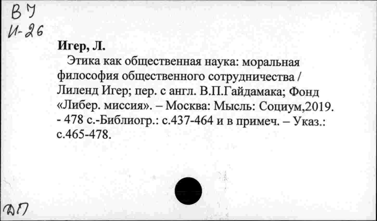 ﻿Игер, Л.
Этика как общественная наука: моральная философия общественного сотрудничества / Лиленд Игер; пер. с англ. В.П.Гайдамака; Фонд «Либер. миссия». - Москва: Мысль: Социум,2019. - 478 с.-Библиогр.: с.437-464 и в примеч. - Указ.: с.465-478.
